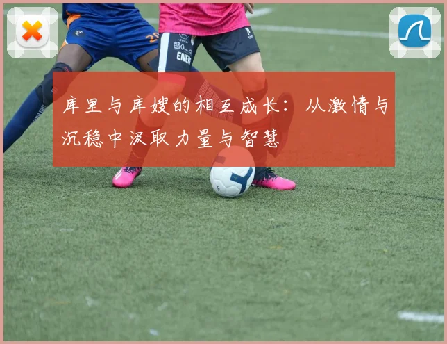 库里与库嫂的相互成长：从激情与沉稳中汲取力量与智慧