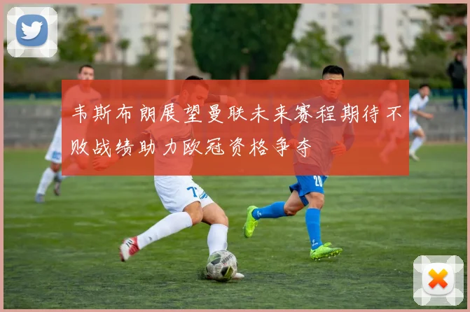 韦斯布朗展望曼联未来赛程期待不败战绩助力欧冠资格争夺