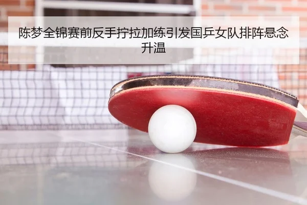 陈梦全锦赛前反手拧拉加练引发国乒女队排阵悬念升温