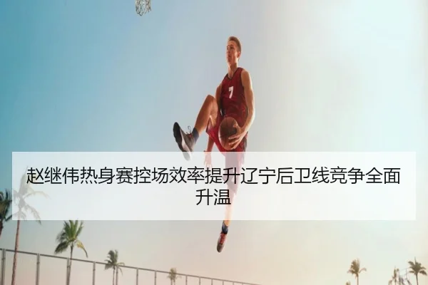 赵继伟热身赛控场效率提升辽宁后卫线竞争全面升温